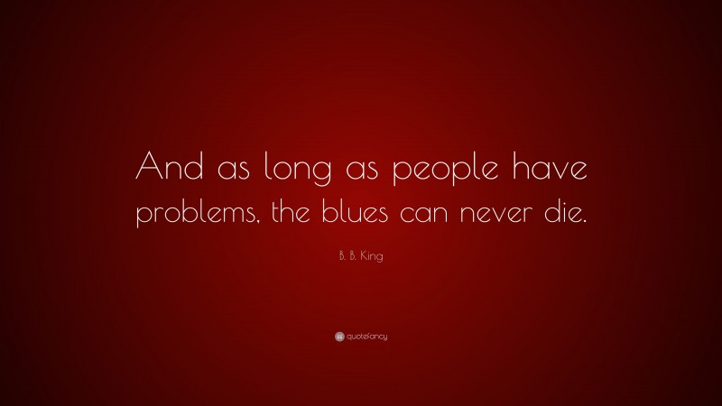 B. B. King Quote: “And as long as people have problems, the blues can never die.”