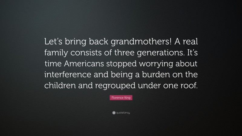 Florence King Quote: “Let’s bring back grandmothers! A real family consists of three generations. It’s time Americans stopped worrying about interference and being a burden on the children and regrouped under one roof.”