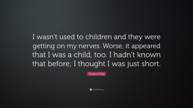 Florence King Quote: “I wasn’t used to children and they were getting on my nerves. Worse, it appeared that I was a child, too. I hadn’t known that before; I thought I was just short.”