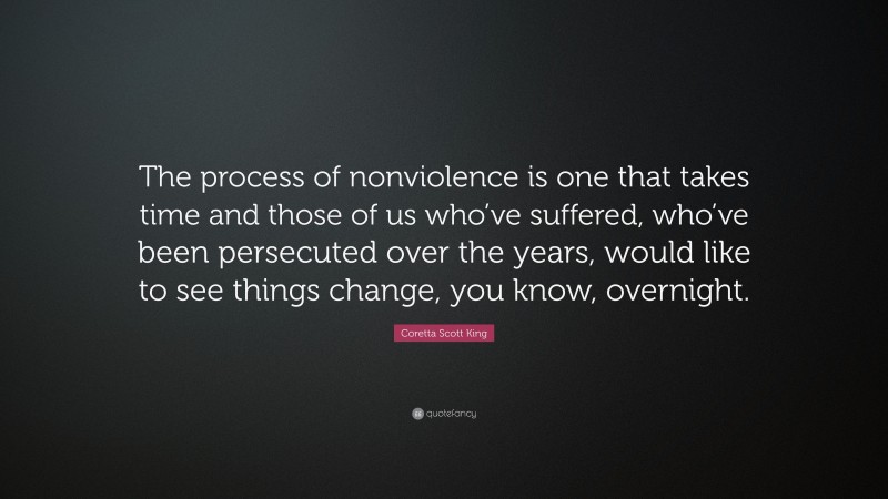 Coretta Scott King Quote: “The process of nonviolence is one that takes time and those of us who’ve suffered, who’ve been persecuted over the years, would like to see things change, you know, overnight.”