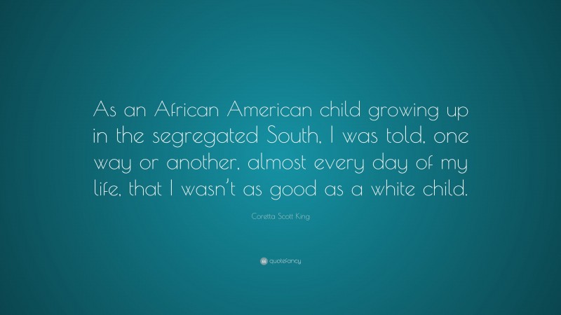 Coretta Scott King Quote: “As an African American child growing up in the segregated South, I was told, one way or another, almost every day of my life, that I wasn’t as good as a white child.”