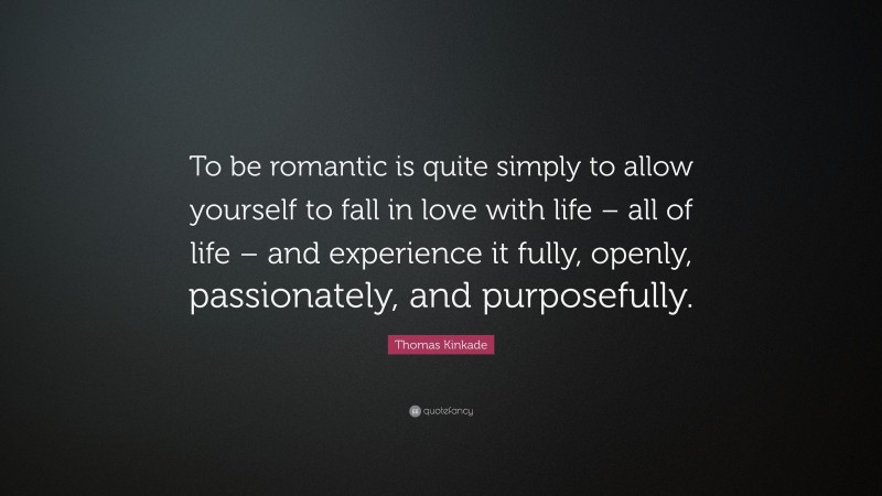 Thomas Kinkade Quote: “To be romantic is quite simply to allow yourself to fall in love with life – all of life – and experience it fully, openly, passionately, and purposefully.”