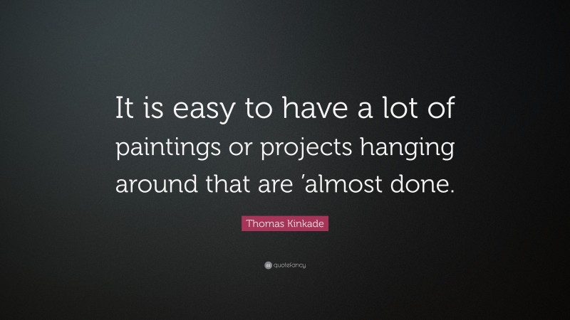 Thomas Kinkade Quote: “It is easy to have a lot of paintings or projects hanging around that are ’almost done.”