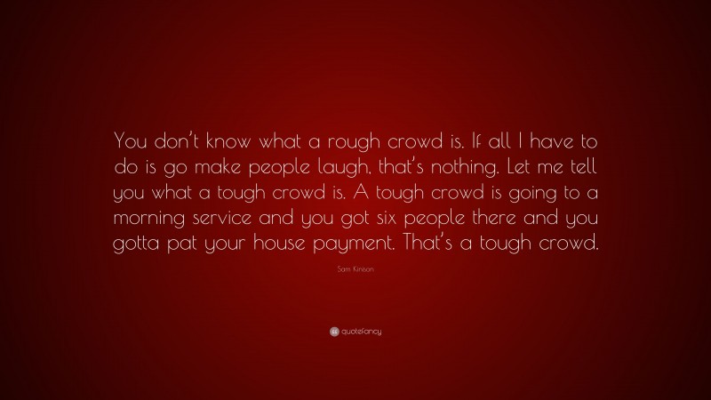 Sam Kinison Quote: “You don’t know what a rough crowd is. If all I have to do is go make people laugh, that’s nothing. Let me tell you what a tough crowd is. A tough crowd is going to a morning service and you got six people there and you gotta pat your house payment. That’s a tough crowd.”
