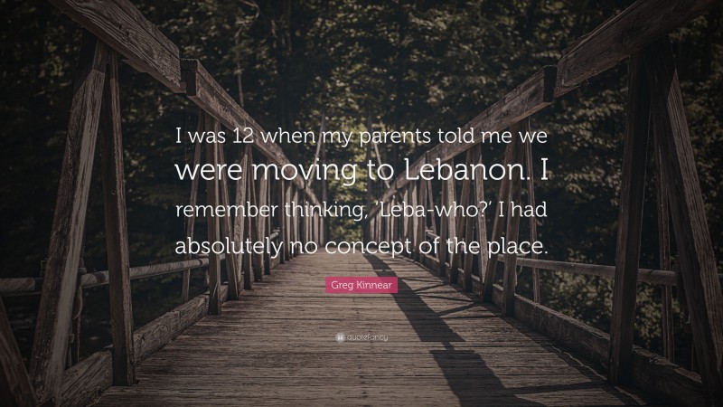 Greg Kinnear Quote: “I was 12 when my parents told me we were moving to Lebanon. I remember thinking, ‘Leba-who?’ I had absolutely no concept of the place.”