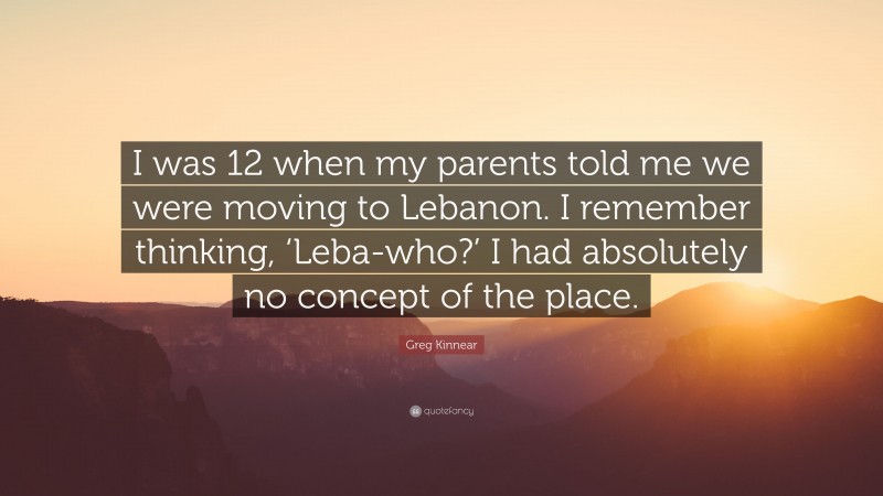 Greg Kinnear Quote: “I was 12 when my parents told me we were moving to Lebanon. I remember thinking, ‘Leba-who?’ I had absolutely no concept of the place.”