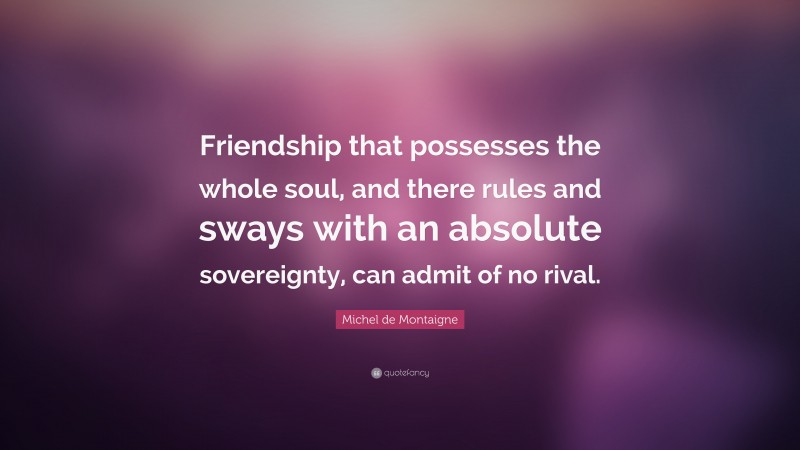 Michel de Montaigne Quote: “Friendship that possesses the whole soul, and there rules and sways with an absolute sovereignty, can admit of no rival.”