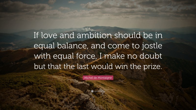 Michel de Montaigne Quote: “If love and ambition should be in equal balance, and come to jostle with equal force, I make no doubt but that the last would win the prize.”