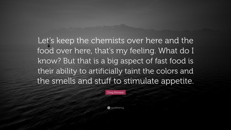 Greg Kinnear Quote: “Let’s keep the chemists over here and the food over here, that’s my feeling. What do I know? But that is a big aspect of fast food is their ability to artificially taint the colors and the smells and stuff to stimulate appetite.”