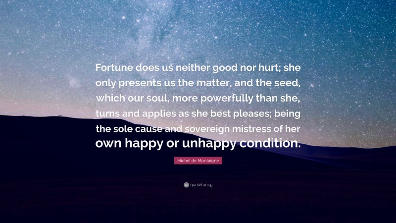 Michel de Montaigne Quote: “Fortune does us neither good nor hurt; she only presents us the matter, and the seed, which our soul, more powerfully than she, turns and applies as she best pleases; being the sole cause and sovereign mistress of her own happy or unhappy condition.”