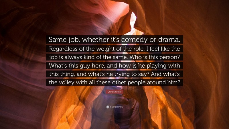 Greg Kinnear Quote: “Same job, whether it’s comedy or drama. Regardless of the weight of the role, I feel like the job is always kind of the same. Who is this person? What’s this guy here, and how is he playing with this thing, and what’s he trying to say? And what’s the volley with all these other people around him?”