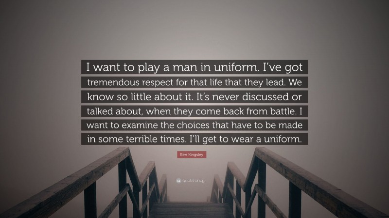 Ben Kingsley Quote: “I want to play a man in uniform. I’ve got tremendous respect for that life that they lead. We know so little about it. It’s never discussed or talked about, when they come back from battle. I want to examine the choices that have to be made in some terrible times. I’ll get to wear a uniform.”