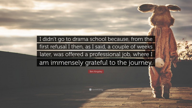 Ben Kingsley Quote: “I didn’t go to drama school because, from the first refusal I then, as I said, a couple of weeks later, was offered a professional job, where I am immensely grateful to the journey.”