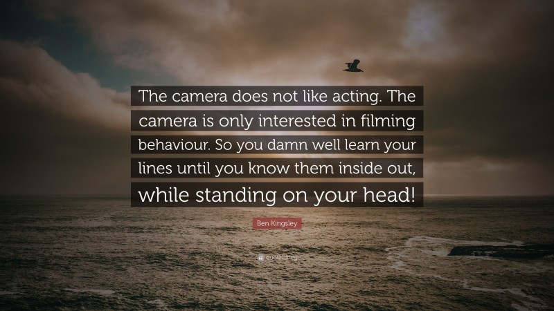 Ben Kingsley Quote: “The camera does not like acting. The camera is only interested in filming behaviour. So you damn well learn your lines until you know them inside out, while standing on your head!”