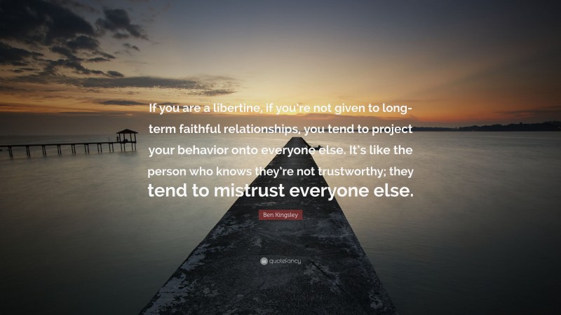 Ben Kingsley Quote: “If you are a libertine, if you’re not given to long-term faithful relationships, you tend to project your behavior onto everyone else. It’s like the person who knows they’re not trustworthy; they tend to mistrust everyone else.”