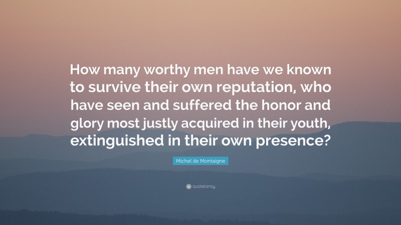 Michel de Montaigne Quote: “How many worthy men have we known to survive their own reputation, who have seen and suffered the honor and glory most justly acquired in their youth, extinguished in their own presence?”