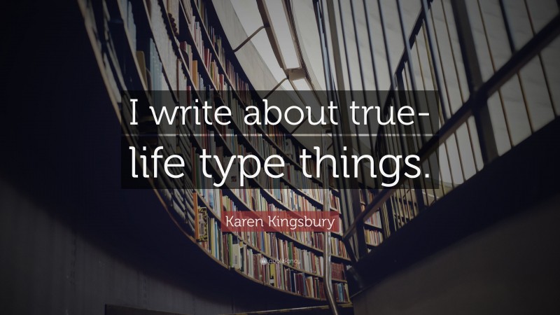 Karen Kingsbury Quote: “I write about true-life type things.”