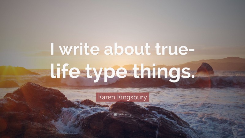 Karen Kingsbury Quote: “I write about true-life type things.”