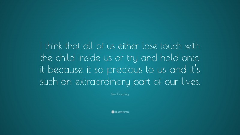 Ben Kingsley Quote: “I think that all of us either lose touch with the child inside us or try and hold onto it because it so precious to us and it’s such an extraordinary part of our lives.”