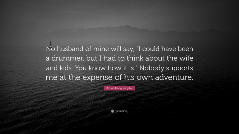 Maxine Hong Kingston Quote: “No husband of mine will say, “I could have been a drummer, but I had to think about the wife and kids. You know how it is.” Nobody supports me at the expense of his own adventure.”