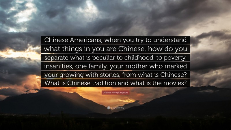 Maxine Hong Kingston Quote: “Chinese Americans, when you try to understand what things in you are Chinese, how do you separate what is peculiar to childhood, to poverty, insanities, one family, your mother who marked your growing with stories, from what is Chinese? What is Chinese tradition and what is the movies?”
