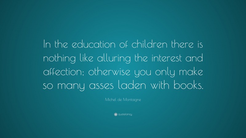 Michel de Montaigne Quote: “In the education of children there is nothing like alluring the interest and affection; otherwise you only make so many asses laden with books.”