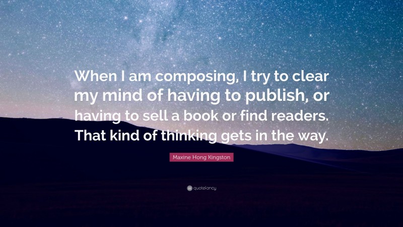Maxine Hong Kingston Quote: “When I am composing, I try to clear my mind of having to publish, or having to sell a book or find readers. That kind of thinking gets in the way.”