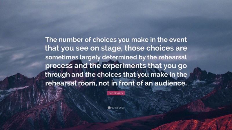 Ben Kingsley Quote: “The number of choices you make in the event that you see on stage, those choices are sometimes largely determined by the rehearsal process and the experiments that you go through and the choices that you make in the rehearsal room, not in front of an audience.”