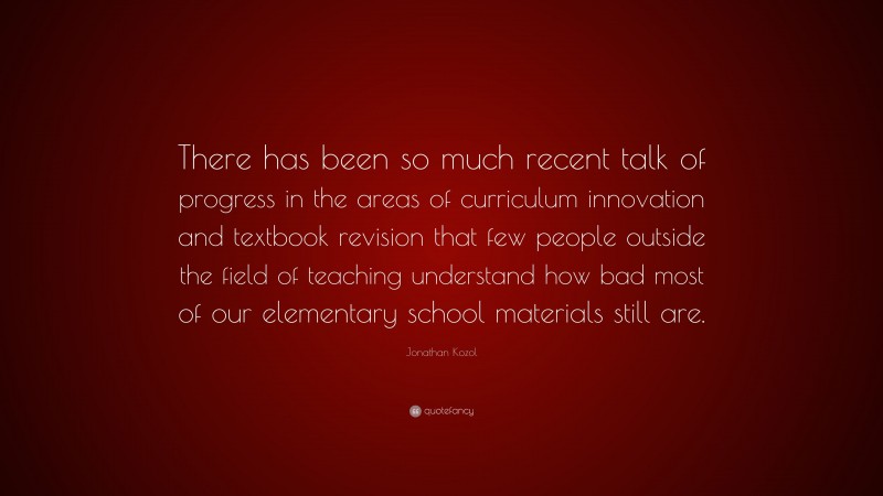 Jonathan Kozol Quote: “There has been so much recent talk of progress in the areas of curriculum innovation and textbook revision that few people outside the field of teaching understand how bad most of our elementary school materials still are.”