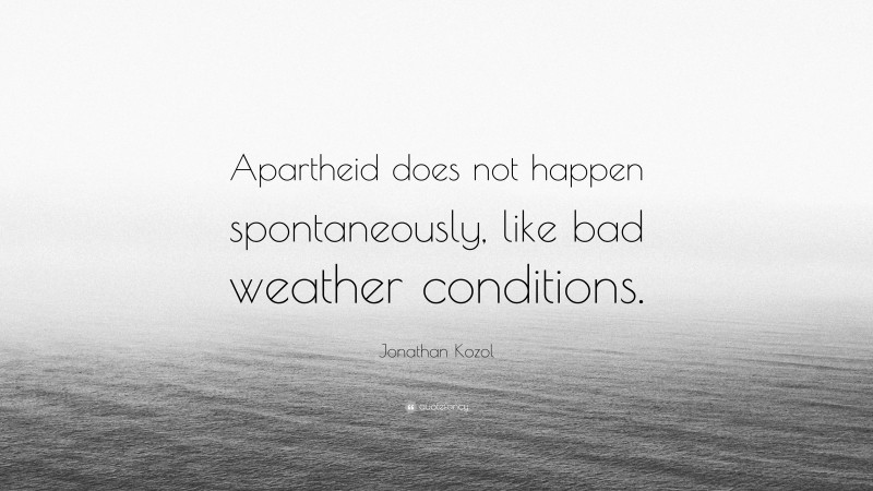 Jonathan Kozol Quote: “Apartheid does not happen spontaneously, like bad weather conditions.”