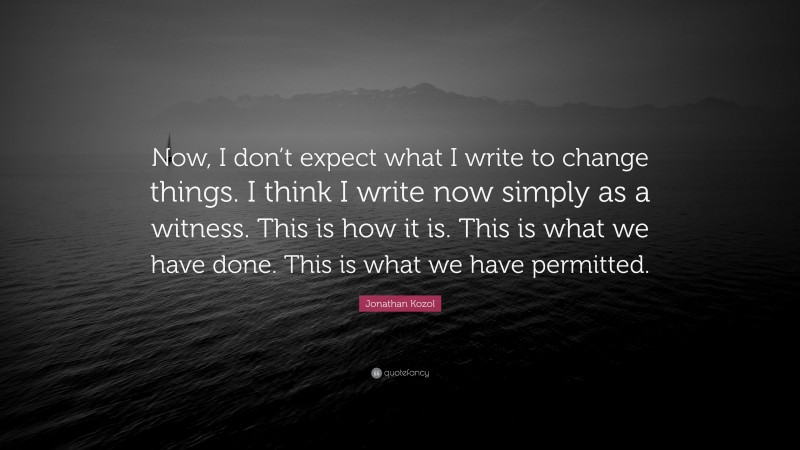 Jonathan Kozol Quote: “Now, I don’t expect what I write to change things. I think I write now simply as a witness. This is how it is. This is what we have done. This is what we have permitted.”