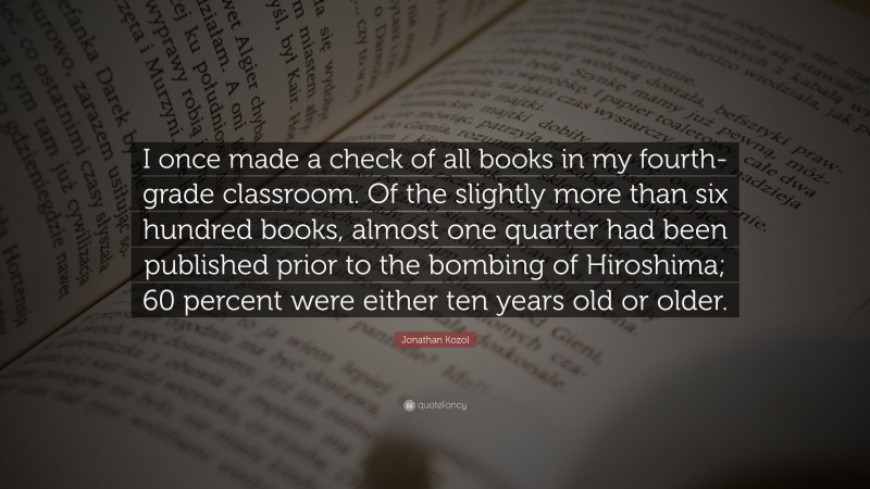 Jonathan Kozol Quote: “I once made a check of all books in my fourth-grade classroom. Of the slightly more than six hundred books, almost one quarter had been published prior to the bombing of Hiroshima; 60 percent were either ten years old or older.”