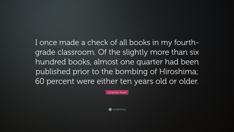 Jonathan Kozol Quote: “I once made a check of all books in my fourth-grade classroom. Of the slightly more than six hundred books, almost one quarter had been published prior to the bombing of Hiroshima; 60 percent were either ten years old or older.”