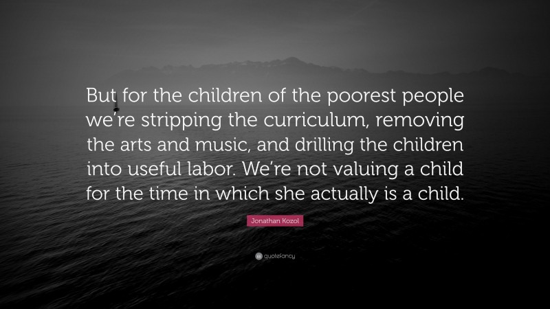 Jonathan Kozol Quote: “But for the children of the poorest people we’re stripping the curriculum, removing the arts and music, and drilling the children into useful labor. We’re not valuing a child for the time in which she actually is a child.”