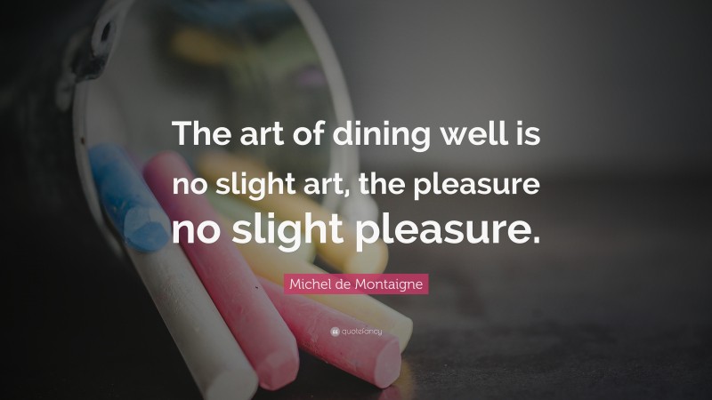 Michel de Montaigne Quote: “The art of dining well is no slight art, the pleasure no slight pleasure.”