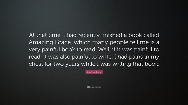 Jonathan Kozol Quote: “At that time, I had recently finished a book called Amazing Grace, which many people tell me is a very painful book to read. Well, if it was painful to read, it was also painful to write. I had pains in my chest for two years while I was writing that book.”