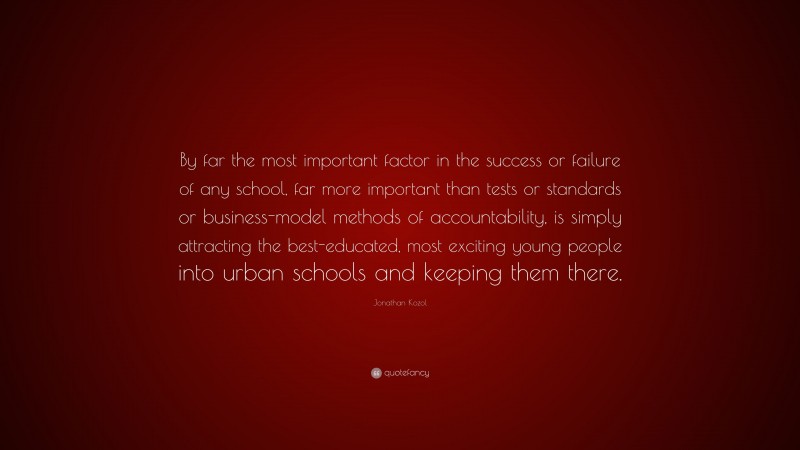 Jonathan Kozol Quote: “By far the most important factor in the success or failure of any school, far more important than tests or standards or business-model methods of accountability, is simply attracting the best-educated, most exciting young people into urban schools and keeping them there.”