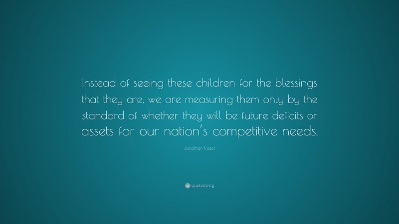 Jonathan Kozol Quote: “Instead of seeing these children for the blessings that they are, we are measuring them only by the standard of whether they will be future deficits or assets for our nation’s competitive needs.”