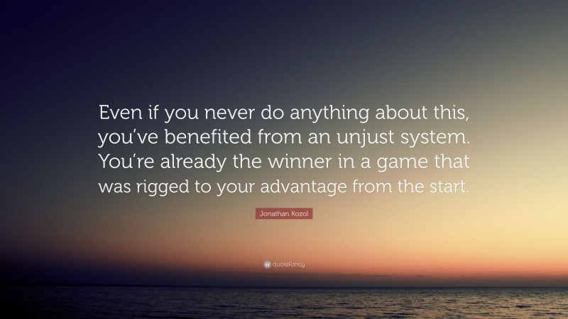 Jonathan Kozol Quote: “Even if you never do anything about this, you’ve benefited from an unjust system. You’re already the winner in a game that was rigged to your advantage from the start.”