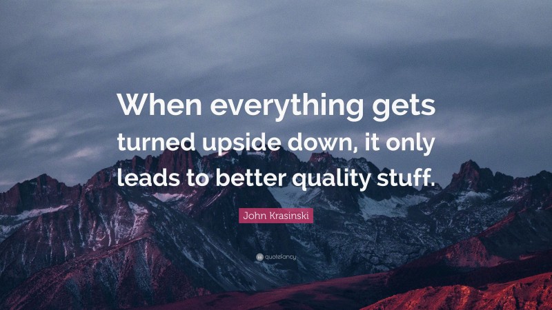 John Krasinski Quote: “When everything gets turned upside down, it only leads to better quality stuff.”