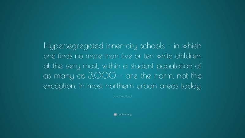 Jonathan Kozol Quote: “Hypersegregated inner-city schools – in which one finds no more than five or ten white children, at the very most, within a student population of as many as 3,000 – are the norm, not the exception, in most northern urban areas today.”