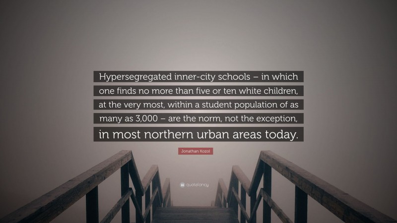 Jonathan Kozol Quote: “Hypersegregated inner-city schools – in which one finds no more than five or ten white children, at the very most, within a student population of as many as 3,000 – are the norm, not the exception, in most northern urban areas today.”