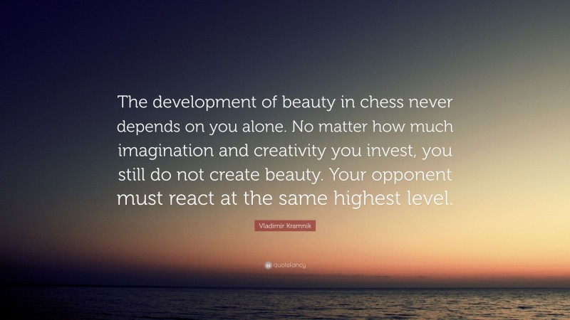 Vladimir Kramnik Quote: “The development of beauty in chess never depends on you alone. No matter how much imagination and creativity you invest, you still do not create beauty. Your opponent must react at the same highest level.”