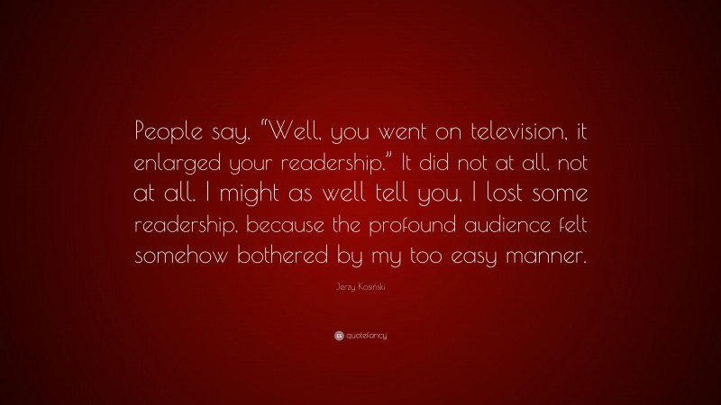 Jerzy Kosiński Quote: “People say, “Well, you went on television, it enlarged your readership.” It did not at all, not at all. I might as well tell you, I lost some readership, because the profound audience felt somehow bothered by my too easy manner.”