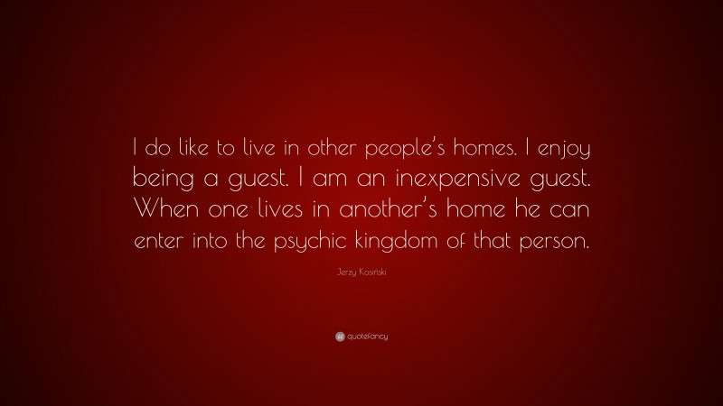 Jerzy Kosiński Quote: “I do like to live in other people’s homes. I enjoy being a guest. I am an inexpensive guest. When one lives in another’s home he can enter into the psychic kingdom of that person.”