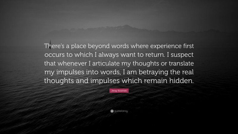 Jerzy Kosiński Quote: “There’s a place beyond words where experience first occurs to which I always want to return. I suspect that whenever I articulate my thoughts or translate my impulses into words, I am betraying the real thoughts and impulses which remain hidden.”