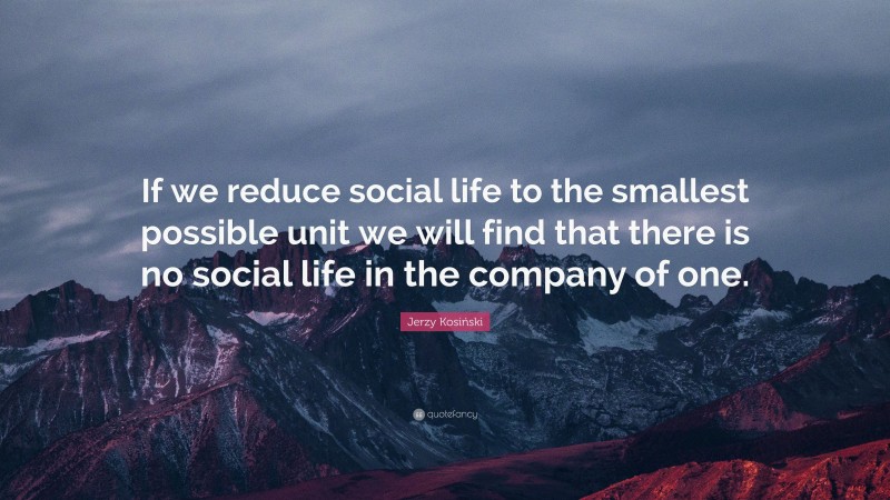 Jerzy Kosiński Quote: “If we reduce social life to the smallest possible unit we will find that there is no social life in the company of one.”