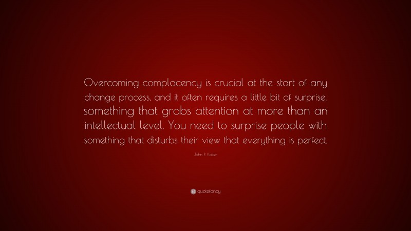 John P. Kotter Quote: “Overcoming complacency is crucial at the start of any change process, and it often requires a little bit of surprise, something that grabs attention at more than an intellectual level. You need to surprise people with something that disturbs their view that everything is perfect.”