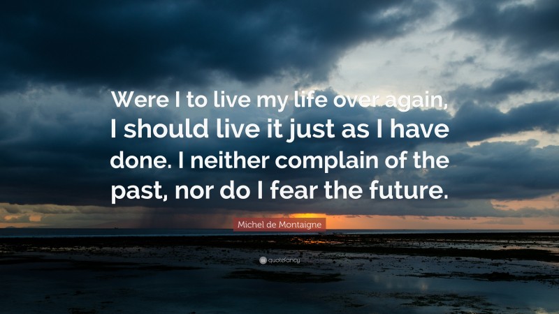 Michel de Montaigne Quote: “Were I to live my life over again, I should live it just as I have done. I neither complain of the past, nor do I fear the future.”