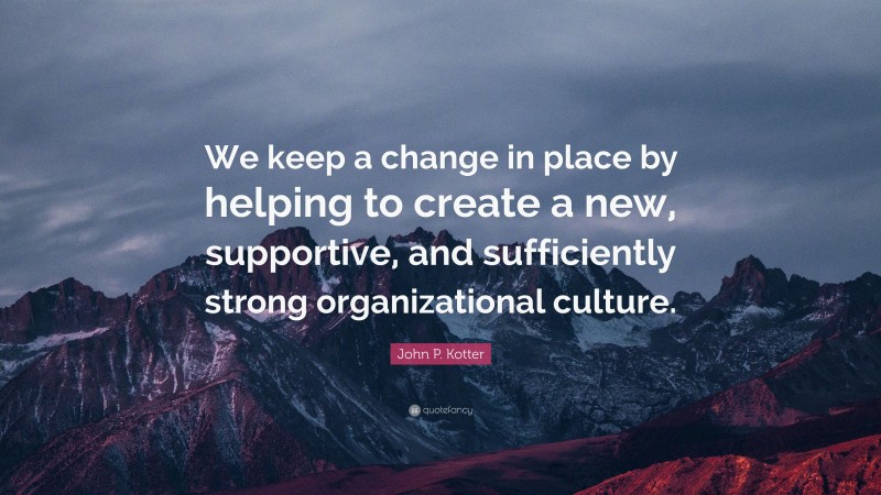 John P. Kotter Quote: “We keep a change in place by helping to create a new, supportive, and sufficiently strong organizational culture.”